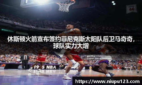 休斯顿火箭宣布签约菲尼克斯太阳队后卫马奇奇，球队实力大增